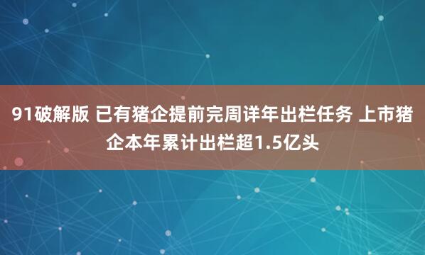 91破解版 已有猪企提前完周详年出栏任务 上市猪企本年累计出栏超1.5亿头